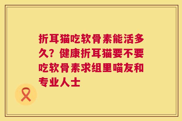 折耳猫吃软骨素能活多久?健康折耳猫要不要吃软骨素求组里喵友和专业人士 折耳猫吃软骨素能活多久?健康折耳猫要不要吃软骨素求组里喵友和专业人士