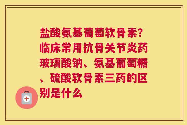盐酸氨基葡萄软骨素?临床常用抗骨关节炎药玻璃酸钠、氨基葡萄糖、硫酸软骨素三药的区别是什么