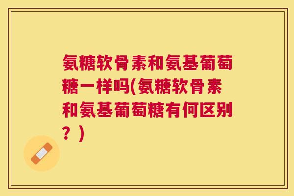 氨糖软骨素和氨基葡萄糖一样吗(氨糖软骨素和氨基葡萄糖有何区别?) 氨糖软骨素和氨基葡萄糖一样吗(氨糖软骨素和氨基葡萄糖有何区别?)