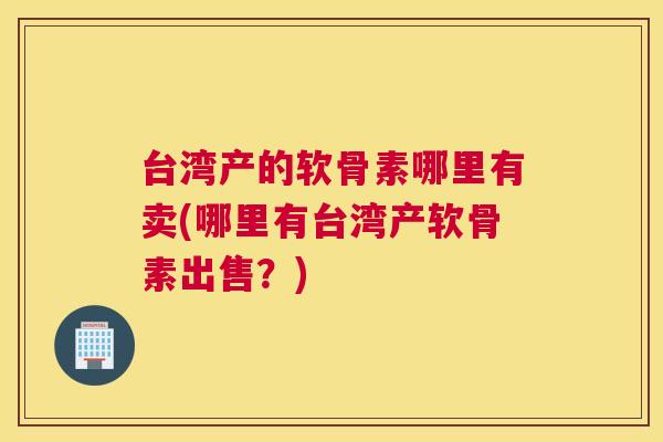 台湾产的软骨素哪里有卖(哪里有台湾产软骨素出售?) 台湾产的软骨素哪里有卖(哪里有台湾产软骨素出售?)