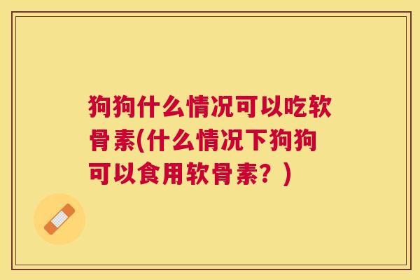 狗狗什么情况可以吃软骨素(什么情况下狗狗可以食用软骨素?)