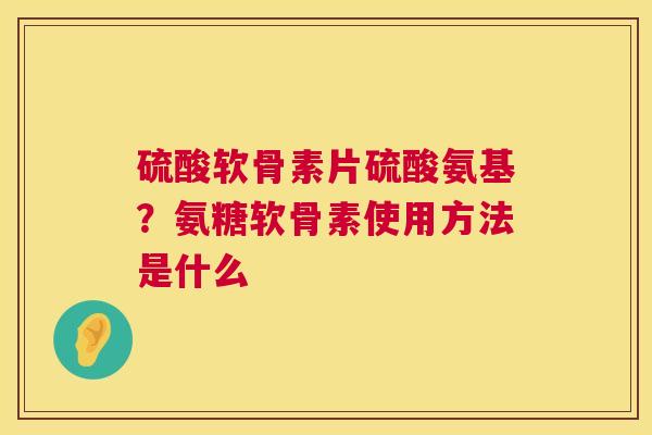硫酸软骨素片硫酸氨基?氨糖软骨素使用方法是什么