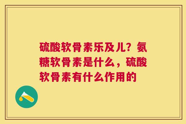 硫酸软骨素乐及儿?氨糖软骨素是什么,硫酸软骨素有什么作用的