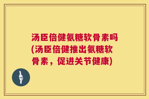 汤臣倍健氨糖软骨素吗(汤臣倍健推出氨糖软骨素,促进关节健康) 汤臣倍健氨糖软骨素吗(汤臣倍健推出氨糖软骨素,促进关节健康)