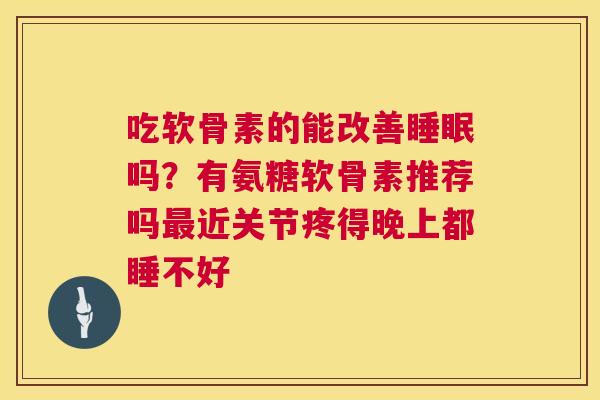 吃软骨素的能改善睡眠吗?有氨糖软骨素推荐吗最近关节疼得晚上都睡不好