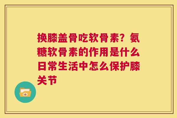 换膝盖骨吃软骨素?氨糖软骨素的作用是什么日常生活中怎么保护膝关节