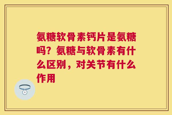 氨糖软骨素钙片是氨糖吗?氨糖与软骨素有什么区别,对关节有什么作用 氨糖软骨素钙片是氨糖吗?氨糖与软骨素有什么区别,对关节有什么作用
