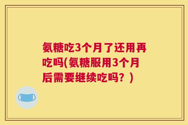 氨糖吃3个月了还用再吃吗(氨糖服用3个月后需要继续吃吗?)