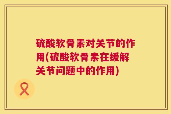 硫酸软骨素对关节的作用(硫酸软骨素在缓解关节问题中的作用) 硫酸软骨素对关节的作用(硫酸软骨素在缓解关节问题中的作用)