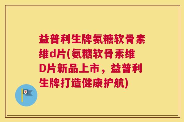 益普利生牌氨糖软骨素维d片(氨糖软骨素维D片新品上市,益普利生牌打造健康护航)