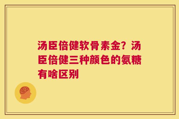 汤臣倍健软骨素金?汤臣倍健三种颜色的氨糖有啥区别