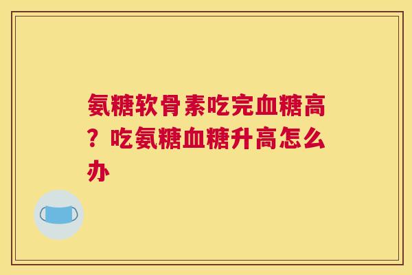 氨糖软骨素吃完高?吃氨糖升高怎么办 氨糖软骨素吃完高?吃氨糖升高怎么办