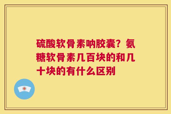 硫酸软骨素呐胶囊?氨糖软骨素几百块的和几十块的有什么区别