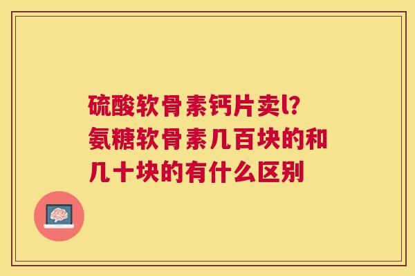 硫酸软骨素钙片卖l？氨糖软骨素几百块的和几十块的有什么区别
