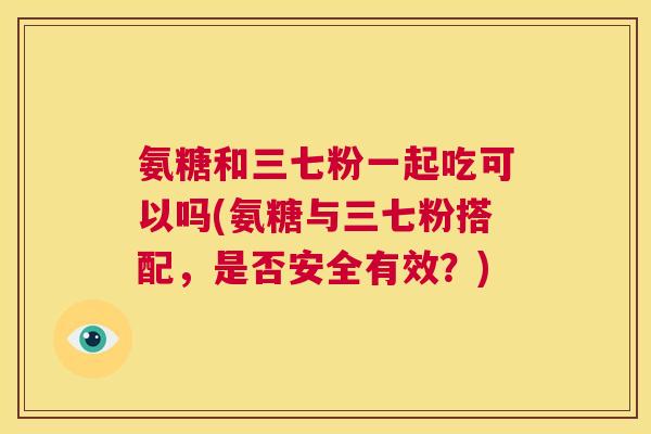 氨糖和三七粉一起吃可以吗(氨糖与三七粉搭配,是否安全有效?)