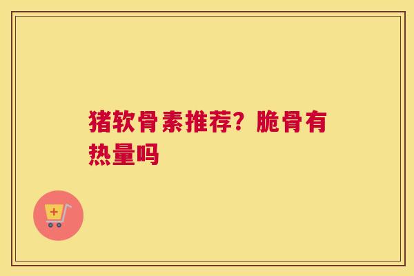 猪软骨素推荐？脆骨有热量吗