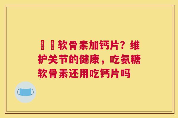 氣糛软骨素加钙片？维护关节的健康，吃氨糖软骨素还用吃钙片吗