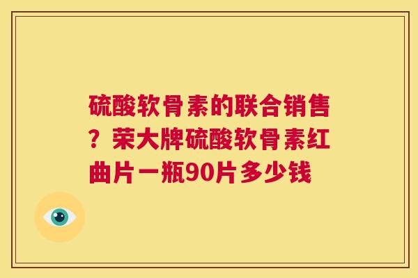 硫酸软骨素的联合销售?荣大牌硫酸软骨素红曲片一瓶90片多少钱 硫酸软骨素的联合销售?荣大牌硫酸软骨素红曲片一瓶90片多少钱