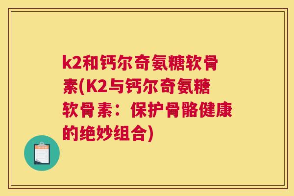 k2和钙尔奇氨糖软骨素(K2与钙尔奇氨糖软骨素:保护骨骼健康的绝妙组合)