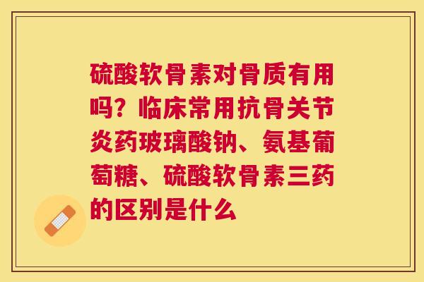 硫酸软骨素对骨质有用吗?临床常用抗骨药玻璃酸钠、氨基葡萄糖、硫酸软骨素三药的区别是什么 硫酸软骨素对骨质有用吗?临床常用抗骨药玻璃酸钠、氨基葡萄糖、硫酸软骨素三药的区别是什么