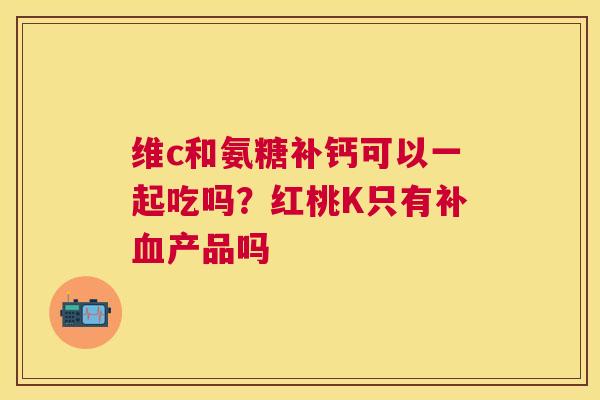 维c和氨糖补钙可以一起吃吗？红桃K只有补产品吗