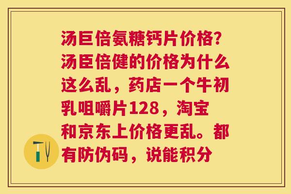 汤巨倍氨糖钙片价格?汤臣倍健的价格为什么这么乱,药店一个牛初乳咀嚼片128,淘宝和京东上价格更乱。都有防伪码,说能积分 汤巨倍氨糖钙片价格?汤臣倍健的价格为什么这么乱,药店一个牛初乳咀嚼片128,淘宝和京东上价格更乱。都有防伪码,说能积分