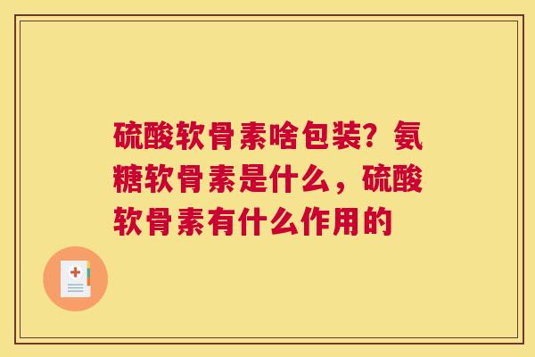 硫酸软骨素啥包装?氨糖软骨素是什么,硫酸软骨素有什么作用的