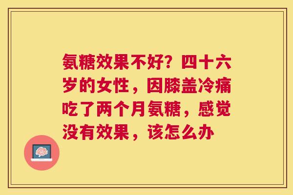 氨糖效果不好？四十六岁的女性，因膝盖冷痛吃了两个月氨糖，感觉没有效果，该怎么办
