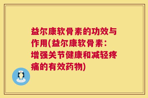 益尔康软骨素的功效与作用(益尔康软骨素:增强关节健康和减轻疼痛的有效药物)