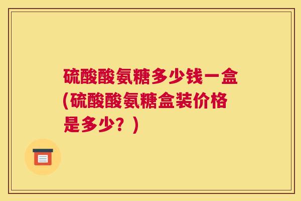 硫酸酸氨糖多少钱一盒(硫酸酸氨糖盒装价格是多少?)
