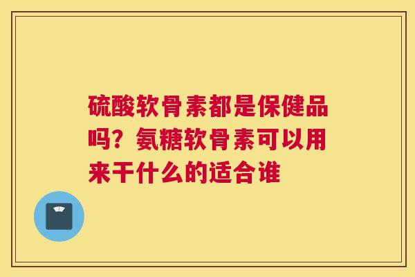 硫酸软骨素都是保健品吗?氨糖软骨素可以用来干什么的适合谁