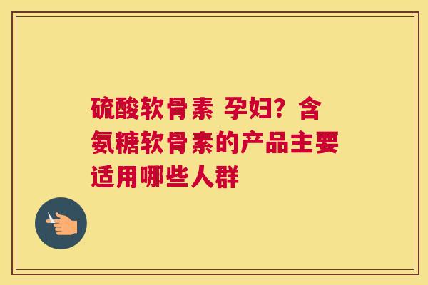 硫酸软骨素 孕妇?含氨糖软骨素的产品主要适用哪些人群