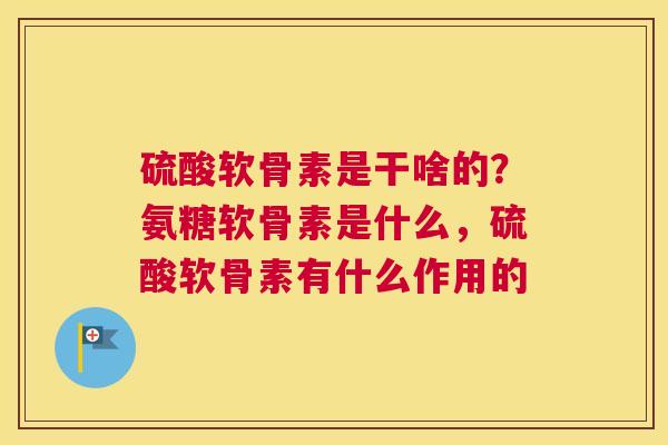硫酸软骨素是干啥的？氨糖软骨素是什么，硫酸软骨素有什么作用的