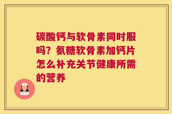 碳酸钙与软骨素同时服吗?氨糖软骨素加钙片怎么补充关节健康所需的营养