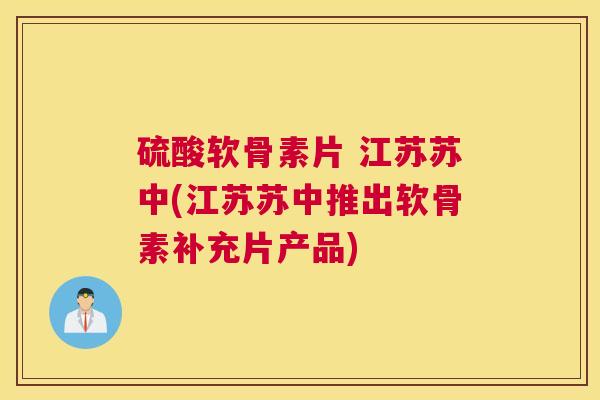 硫酸软骨素片 江苏苏中(江苏苏中推出软骨素补充片产品)