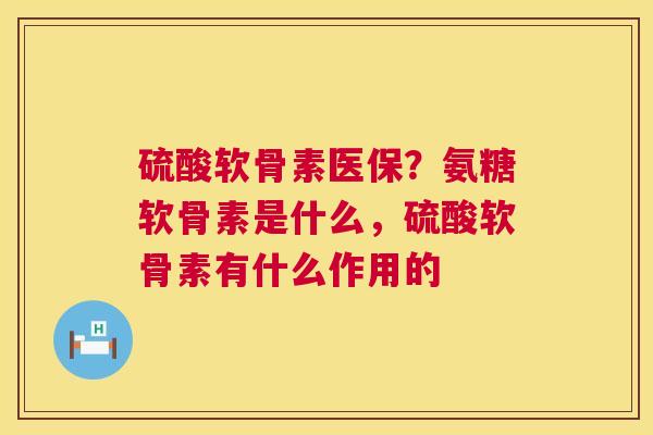 硫酸软骨素医保？氨糖软骨素是什么，硫酸软骨素有什么作用的