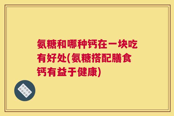 氨糖和哪种钙在一块吃有好处(氨糖搭配膳食钙有益于健康) 氨糖和哪种钙在一块吃有好处(氨糖搭配膳食钙有益于健康)