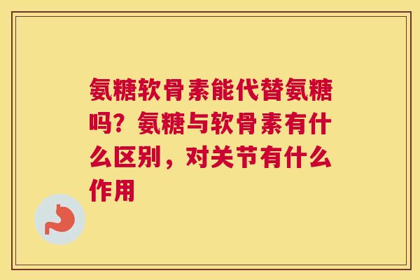 氨糖软骨素能代替氨糖吗？氨糖与软骨素有什么区别，对关节有什么作用