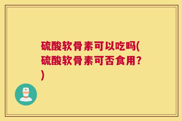 硫酸软骨素可以吃吗(硫酸软骨素可否食用?)