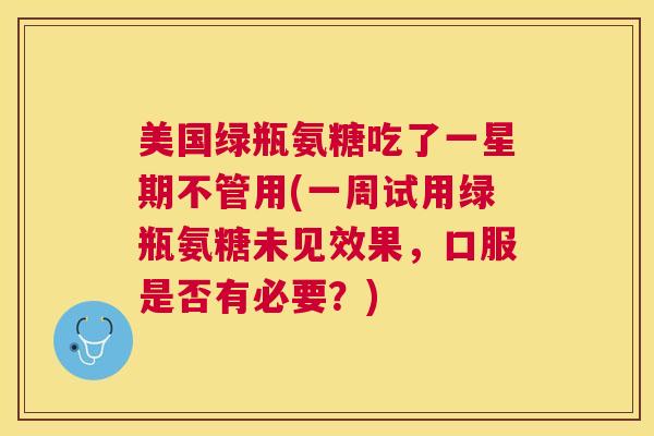 美国绿瓶氨糖吃了一星期不管用(一周试用绿瓶氨糖未见效果，口服是否有必要？)
