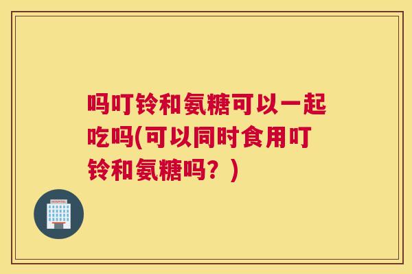 吗叮铃和氨糖可以一起吃吗(可以同时食用叮铃和氨糖吗?)