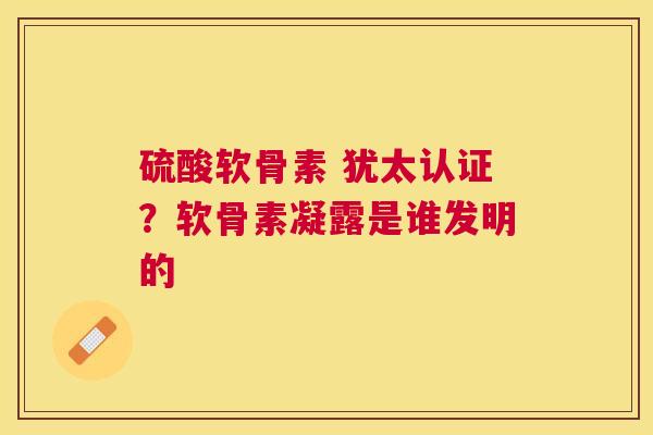 硫酸软骨素 犹太认证?软骨素凝露是谁发明的 硫酸软骨素 犹太认证?软骨素凝露是谁发明的