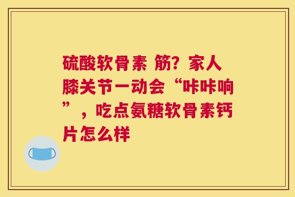 硫酸软骨素 筋?家人膝关节一动会“咔咔响”,吃点氨糖软骨素钙片怎么样