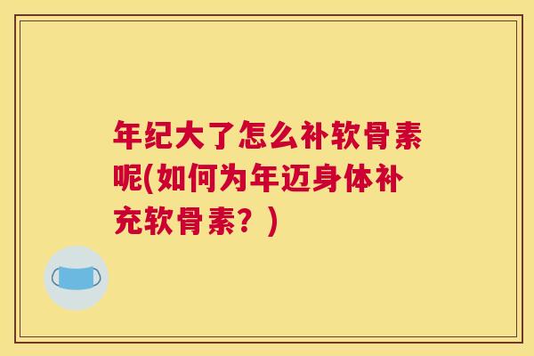 年纪大了怎么补软骨素呢(如何为年迈身体补充软骨素?)