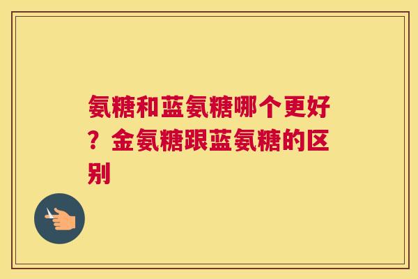 氨糖和蓝氨糖哪个更好?金氨糖跟蓝氨糖的区别 氨糖和蓝氨糖哪个更好?金氨糖跟蓝氨糖的区别