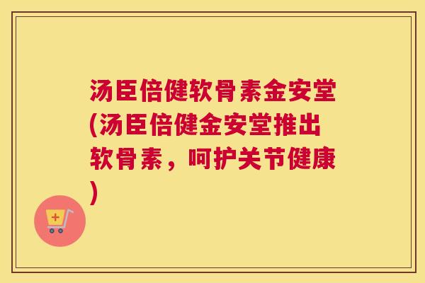 汤臣倍健软骨素金安堂(汤臣倍健金安堂推出软骨素,呵护关节健康)