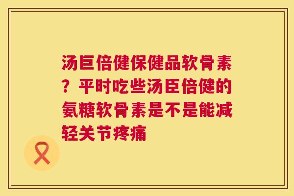 汤巨倍健保健品软骨素？平时吃些汤臣倍健的氨糖软骨素是不是能减轻关节