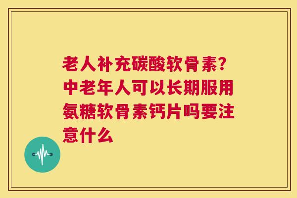 老人补充碳酸软骨素？中老年人可以长期服用氨糖软骨素钙片吗要注意什么