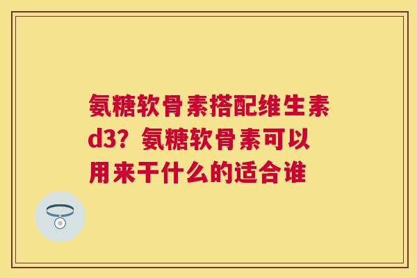 氨糖软骨素搭配维生素d3？氨糖软骨素可以用来干什么的适合谁