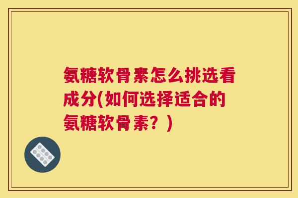 氨糖软骨素怎么挑选看成分(如何选择适合的氨糖软骨素?) 氨糖软骨素怎么挑选看成分(如何选择适合的氨糖软骨素?)